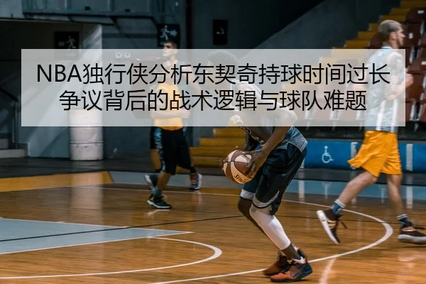 NBA独行侠分析东契奇持球时间过长争议背后的战术逻辑与球队难题